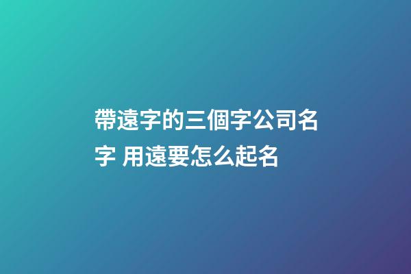 帶遠字的三個字公司名字 用遠要怎么起名-第1張-公司起名-玄機派